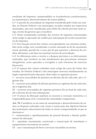 LDB – Lei de Diretrizes e Bases da Educação Nacional
11ª edição 39
resultante de impostos, compreendidas as transferências constitucionais,
na manutenção e desenvolvimento do ensino público.
§ 1º A parcela da arrecadação de impostos transferida pela União aos esta-
dos, ao Distrito Federal e aos municípios, ou pelos estados aos respectivos
municípios, não será considerada, para efeito do cálculo previsto neste ar-
tigo, receita do governo que a transferir.
§ 2º Serão consideradas excluídas das receitas de impostos mencionadas
neste artigo as operações de crédito por antecipação de receita orçamentá-
ria de impostos.
§ 3º Para ﬁxação inicial dos valores correspondentes aos mínimos estatu-
ídos neste artigo, será considerada a receita estimada na lei do orçamento
anual, ajustada, quando for o caso, por lei que autorizar a abertura de cré-
ditos adicionais, com base no eventual excesso de arrecadação.
§ 4º As diferenças entre a receita e a despesa previstas e as efetivamente
realizadas, que resultem no não atendimento dos percentuais mínimos
obrigatórios, serão apuradas e corrigidas a cada trimestre do exercício
ﬁnanceiro.
§ 5º O repasse dos valores referidos neste artigo do caixa da União, dos
estados, do Distrito Federal e dos municípios ocorrerá imediatamente ao
órgão responsável pela educação, observados os seguintes prazos:
I – recursos arrecadados do primeiro ao décimo dia de cada mês, até o vi-
gésimo dia;
II – recursos arrecadados do décimo primeiro ao vigésimo dia de cada mês,
até o trigésimo dia;
III – recursos arrecadados do vigésimo primeiro dia ao ﬁnal de cada mês,
até o décimo dia do mês subsequente.
§ 6º O atraso da liberação sujeitará os recursos a correção monetária e à
responsabilização civil e criminal das autoridades competentes.
Art. 70. Considerar-se-ão como de manutenção e desenvolvimento do en-
sino as despesas realizadas com vistas à consecução dos objetivos básicos
das instituições educacionais de todos os níveis, compreendendo as que se
destinam a:
I – remuneração e aperfeiçoamento do pessoal docente e demais proﬁs­
sionais da educação;
II – aquisição, manutenção, construção e conservação de instalações e
equipamentos necessários ao ensino;
III – uso e manutenção de bens e serviços vinculados ao ensino;
 