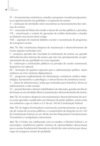 Série
Legislação40
IV – levantamentos estatísticos, estudos e pesquisas visando precipuamen-
te ao aprimoramento da qualidade e à expansão do ensino;
V – realização de atividades-meio necessárias ao funcionamento dos siste-
mas de ensino;
VI – concessão de bolsas de estudo a alunos de escolas públicas e privadas;
VII – amortização e custeio de operações de crédito destinadas a atender
ao disposto nos incisos deste artigo;
VIII – aquisição de material didático-escolar e manutenção de programas
de transporte escolar.
Art. 71. Não constituirão despesas de manutenção e desenvolvimento do
ensino aquelas realizadas com:
I – pesquisa, quando não vinculada às instituições de ensino, ou, quando
efetivada fora dos sistemas de ensino, que não vise, precipuamente, ao apri-
moramento de sua qualidade ou à sua expansão;
II – subvenção a instituições públicas ou privadas de caráter assistencial,
desportivo ou cultural;
III – formação de quadros especiais para a administração pública, sejam
militares ou civis, inclusive diplomáticos;
IV – programas suplementares de alimentação, assistência médico-odon-
tológica, farmacêutica e psicológica, e outras formas de assistência social;
V – obras de infraestrutura, ainda que realizadas para beneﬁciar direta ou
indiretamente a rede escolar;
VI – pessoal docente e demais trabalhadores da educação, quando em desvio
de função ou em atividade alheia à manutenção e desenvolvimento do ensino.
Art. 72. As receitas e despesas com manutenção e desenvolvimento do ensi-
no serão apuradas e publicadas nos balanços do poder público, assim como
nos relatórios a que se refere o § 3º do art. 165 da Constituição Federal.
Art. 73. Os órgãos ﬁscalizadores examinarão, prioritariamente, na presta-
ção de contas de recursos públicos, o cumprimento do disposto no art. 212
da Constituição Federal, no art. 60 do Ato das Disposições Constitucionais
Transitórias e na legislação concernente.
Art. 74. A União, em colaboração com os estados, o Distrito Federal e os
municípios, estabelecerá padrão mínimo de oportunidades educacionais
para o ensino fundamental, baseado no cálculo do custo mínimo por aluno,
capaz de assegurar ensino de qualidade.
 