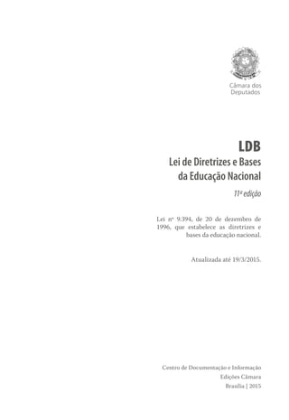 Câmara dos
Deputados
LDB
Lei de Diretrizes e Bases
da Educação Nacional
11ªedição
Lei nº 9.394, de 20 de dezembro de
1996, que estabelece as diretrizes e
bases da educação nacional.
Atualizada até 19/3/2015.
Centro de Documentação e Informação
Edições Câmara
Brasília | 2015
 