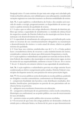 LDB – Lei de Diretrizes e Bases da Educação Nacional
11ª edição 41
Parágrafo único. O custo mínimo de que trata este artigo será calculado pela
Uniãoaoﬁnaldecadaano,comvalidadeparaoanosubsequente,considerando
variações regionais no custo dos insumos e as diversas modalidades de ensino.
Art. 75. A ação supletiva e redistributiva da União e dos estados será exer-
cida de modo a corrigir, progressivamente, as disparidades de acesso e ga-
rantir o padrão mínimo de qualidade de ensino.
§ 1º A ação a que se refere este artigo obedecerá a fórmula de domínio pú-
blico que inclua a capacidade de atendimento e a medida do esforço ﬁscal
do respectivo estado, do Distrito Federal ou do município em favor da ma-
nutenção e do desenvolvimento do ensino.
§ 2º A capacidade de atendimento de cada governo será deﬁnida pela razão
entre os recursos de uso constitucionalmente obrigatório na manutenção
e desenvolvimento do ensino e o custo anual do aluno, relativo ao padrão
mínimo de qualidade.
§ 3º Com base nos critérios estabelecidos nos §§ 1º e 2º, a União poderá
fazer a transferência direta de recursos a cada estabelecimento de ensino,
considerado o número de alunos que efetivamente frequentam a escola.
§ 4º A ação supletiva e redistributiva não poderá ser exercida em favor do Dis-
trito Federal, dos estados e dos municípios se estes oferecerem vagas, na área
de ensino de sua responsabilidade, conforme o inciso VI do art. 10 e o inciso
V do art. 11 desta lei, em número inferior à sua capacidade de atendimento.
Art. 76. A ação supletiva e redistributiva prevista no artigo anterior ﬁcará
condicionada ao efetivo cumprimento pelos estados, Distrito Federal e mu-
nicípios do disposto nesta lei, sem prejuízo de outras prescrições legais.
Art. 77. Os recursos públicos serão destinados às escolas públicas, podendo
ser dirigidos a escolas comunitárias, confessionais ou ﬁlantrópicas que:
I – comprovem ﬁnalidade não lucrativa e não distribuam resultados, divi-
dendos, boniﬁcações, participações ou parcela de seu patrimônio sob ne-
nhuma forma ou pretexto;
II – apliquem seus excedentes ﬁnanceiros em educação;
III – assegurem a destinação de seu patrimônio a outra escola comunitária,
ﬁlantrópica ou confessional, ou ao poder público, no caso de encerramento
de suas atividades;
IV – prestem contas ao poder público dos recursos recebidos.
§ 1º Os recursos de que trata este artigo poderão ser destinados a bolsas de
estudo para a educação básica, na forma da lei, para os que demonstrarem
 