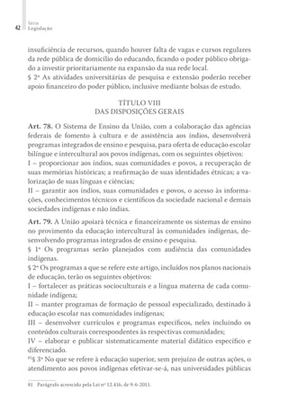 Série
Legislação42
insuﬁciência de recursos, quando houver falta de vagas e cursos regulares
da rede pública de domicílio do educando, ﬁcando o poder público obriga-
do a investir prioritariamente na expansão da sua rede local.
§ 2º As atividades universitárias de pesquisa e extensão poderão receber
apoio ﬁnanceiro do poder público, inclusive mediante bolsas de estudo.
TÍTULO VIII
DAS DISPOSIÇÕES GERAIS
Art. 78. O Sistema de Ensino da União, com a colaboração das agências
federais de fomento à cultura e de assistência aos índios, desenvolverá
programas integrados de ensino e pesquisa, para oferta de educação escolar
bilíngue e intercultural aos povos indígenas, com os seguintes objetivos:
I – proporcionar aos índios, suas comunidades e povos, a recuperação de
suas memórias históricas; a reaﬁrmação de suas identidades étnicas; a va-
lorização de suas línguas e ciências;
II – garantir aos índios, suas comunidades e povos, o acesso às informa-
ções, conhecimentos técnicos e cientíﬁcos da sociedade nacional e demais
sociedades indígenas e não índias.
Art. 79. A União apoiará técnica e ﬁnanceiramente os sistemas de ensino
no provimento da educação intercultural às comunidades indígenas, de-
senvolvendo programas integrados de ensino e pesquisa.
§ 1º Os programas serão planejados com audiência das comunidades
indígenas.
§ 2º Os programas a que se refere este artigo, incluídos nos planos nacionais
de educação, terão os seguintes objetivos:
I – fortalecer as práticas socioculturais e a língua materna de cada comu-
nidade indígena;
II – manter programas de formação de pessoal especializado, destinado à
educação escolar nas comunidades indígenas;
III – desenvolver currículos e programas especíﬁcos, neles incluindo os
conteúdos culturais correspondentes às respectivas comunidades;
IV – elaborar e publicar sistematicamente material didático especíﬁco e
diferenciado.
81
§ 3º No que se refere à educação superior, sem prejuízo de outras ações, o
atendimento aos povos indígenas efetivar-se-á, nas universidades públicas
81	 Parágrafo acrescido pela Lei nº 12.416, de 9-6-2011.
 