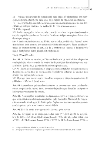 LDB – Lei de Diretrizes e Bases da Educação Nacional
11ª edição 45
III – realizar programas de capacitação para todos os professores em exer-
cício, utilizando também, para isto, os recursos da educação a distância;
IV – integrar todos os estabelecimentos de ensino fundamental do seu ter-
ritório ao sistema nacional de avaliação do rendimento escolar.
92
§ 4º (Revogado.)
§ 5º Serão conjugados todos os esforços objetivando a progressão das redes
escolares públicas urbanas de ensino fundamental para o regime de escolas
de tempo integral.
§ 6º A assistência ﬁnanceira da União aos estados, ao Distrito Federal e aos
municípios, bem como a dos estados aos seus municípios, ﬁcam condicio-
nadas ao cumprimento do art. 212 da Constituição Federal e dispositivos
legais pertinentes pelos governos beneﬁciados.
93
Art. 87-A. (Vetado.)
Art. 88. A União, os estados, o Distrito Federal e os municípios adaptarão
sua legislação educacional e de ensino às disposições desta lei no prazo má-
ximo de 1 (um) ano, a partir da data de sua publicação.
§ 1º As instituições educacionais adaptarão seus estatutos e regimentos aos
dispositivos desta lei e às normas dos respectivos sistemas de ensino, nos
prazos por estes estabelecidos.
§ 2º O prazo para que as universidades cumpram o disposto nos incisos II
e III do art. 52 é de 8 (oito) anos.
Art. 89. As creches e pré-escolas existentes ou que venham a ser criadas de-
verão, no prazo de 3 (três) anos, a contar da publicação desta lei, integrar-se
ao respectivo sistema de ensino.
Art. 90. As questões suscitadas na transição entre o regime anterior e o
que se institui nesta lei serão resolvidas pelo Conselho Nacional de Educa-
ção ou, mediante delegação deste, pelos órgãos normativos dos sistemas de
ensino, preservada a autonomia universitária.
Art. 91. Esta lei entra em vigor na data de sua publicação.
Art. 92. Revogam-se as disposições das Leis nos
4.024, de 20 de dezem-
bro de 1961, e 5.540, de 28 de novembro de 1968, não alteradas pelas Leis
nos
9.131, de 24 de novembro de 1995, e 9.192, de 21 de dezembro de 1995, e,
92	 Parágrafo revogado pela Lei nº 12.796, de 4-4-2013.
93	 Artigo proposto e vetado no projeto que foi transformado na Lei nº 12.796, de 4-4-2013.
 