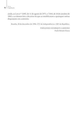 Série
Legislação46
ainda, as Leis nos
5.692, de 11 de agosto de 1971, e 7.044, de 18 de outubro de
1982, e as demais leis e decretos-lei que as modiﬁcaram e quaisquer outras
disposições em contrário.
Brasília, 20 de dezembro de 1996; 175º da Independência e 108º da República.
FERNANDO HENRIQUE CARDOSO
Paulo Renato Souza
 