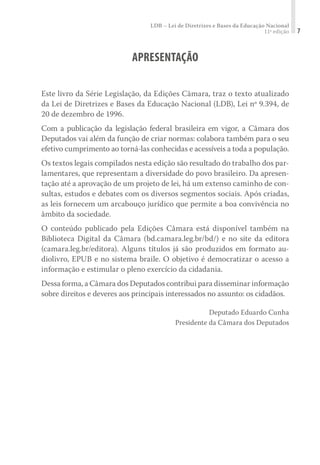 LDB – Lei de Diretrizes e Bases da Educação Nacional
11ª edição 7
APRESENTAÇÃO
Este livro da Série Legislação, da Edições Câmara, traz o texto atualizado
da Lei de Diretrizes e Bases da Educação Nacional (LDB), Lei nº 9.394, de
20 de dezembro de 1996.
Com a publicação da legislação federal brasileira em vigor, a Câmara dos
Deputados vai além da função de criar normas: colabora também para o seu
efetivo cumprimento ao torná-las conhecidas e acessíveis a toda a população.
Os textos legais compilados nesta edição são resultado do trabalho dos par-
lamentares, que representam a diversidade do povo brasileiro. Da apresen-
tação até a aprovação de um projeto de lei, há um extenso caminho de con-
sultas, estudos e debates com os diversos segmentos sociais. Após criadas,
as leis fornecem um arcabouço jurídico que permite a boa convivência no
âmbito da sociedade.
O conteúdo publicado pela Edições Câmara está disponível também na
Biblioteca Digital da Câmara (bd.camara.leg.br/bd/) e no site da editora
(camara.leg.br/editora). Alguns títulos já são produzidos em formato au-
diolivro, EPUB e no sistema braile. O objetivo é democratizar o acesso a
informação e estimular o pleno exercício da cidadania.
Dessa forma, a Câmara dos Deputados contribui para disseminar informação
sobre direitos e deveres aos principais interessados no assunto: os cidadãos.
Deputado Eduardo Cunha
Presidente da Câmara dos Deputados
 