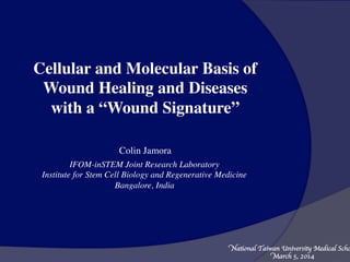 Cellular and Molecular Basis of
Wound Healing and Diseases
with a “Wound Signature”
Colin Jamora
IFOM-inSTEM Joint Research Laboratory
Institute for Stem Cell Biology and Regenerative Medicine
Bangalore, India
National Taiwan University Medical Scho
March 5, 2014
 