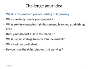 Challenge your idea
12/2/2014 5
• What is the problem you are solving or improving
• Why somebody needs your product ?
• W...