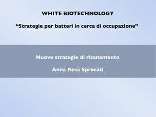 WHITE BIOTECHNOLOGY
“Strategie per batteri in cerca di occupazione”
Nuove strategie di risanamento
Anna Rosa Sprocati
 