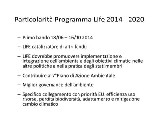 Particolarità Programma Life 2014 - 2020
– Primo bando 18/06 – 16/10 2014
– LIFE catalizzatore di altri fondi;
– LIFE dovr...