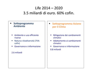 Life 2014 – 2020
3.5 miliardi di euro. 60% cofin.
 Sottoprogramma
Ambiente
 Sottoprogramma Azione
per il Clima
 Ambient...