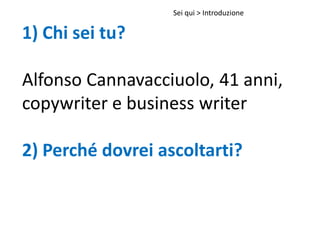 1) Chi sei tu?
Alfonso Cannavacciuolo, 41 anni,
copywriter e business writer
2) Perché dovrei ascoltarti?
Sei qui > Introduzione
 