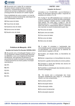 26. De acordo com o artigo 38, os sistemas
de ensino devem manter cursos e exames
supletivos, compreendendo a base nacional
comum do currículo e habilitando o candidato ao
prosseguimento de estudos em caráter regular.
Essa modalidade de curso e exame, no nível de
conclusão do ensino fundamental, está disponível
para interessados maiores de:

FAETEC - 2010
Inspetor de Alunos I
Considere a Lei n°9.394/1996 – Lei de Diretrizes e
Bases da Educação Nacional (LDB) e responda às
questões de número 31 a 34.

C) Quatorze anos de idade

31. O artigo 5° da LDB estabelece que o acesso ao
ensino fundamental é um direito de toda a população,
podendo qualquer cidadão acionar o poder público
para exigi-lo. Por outro lado, o artigo 6°, que foi
alterado pela Lei n° 11.114/2005, determina que é um
dever dos pais ou responsáveis efetuar a matrícula
dos menores no ensino fundamental a partir dos:

D) Quinze anos de idade

A) Três anos de idade

E) Dezoito anos de idade

B) Quatro anos de idade

A) Doze aaos de idade
B) Treze Anos de idade

Gabarito
21 - B 24 - C
22 - D 25 - B
23 - A 26 - D

Prefeitura de Mesquita - 2010
Auxiliar de Creche Pre Escolar CEPERJ 2010
36. De acordo com a Constituição Federal, com a
Lei de Diretrizes e Bases da Educação Nacional,
Lei 9694/96, e com a Lei Orgânica do Município
de Mesquita, será aplicado anualmente um
percentual da receita municipal na manutenção
e desenvolvimento do ensino público municipal
equivalente a:
A) 30%
B) 25%

C) Cinco anos de idade
D) Seis anos de idade
E) Sete anos de idade

32. O artigo 14 considere a “participação das
comunidades escolar e local em conselhos escolares
ou equivalentes” um principio que os sistemas de
ensino devem respeitar, a fim de:
A) Escolher, por eleição direta, os Secretários de
Educação.
B) Manter a segurança e a tranquilidade dos alunos.
C) Garantir a gestão democrática do ensino público.
D) Conseguir a ajuda das famílias dos alunos em
tarefas de apoio à escola.
E) Possibilitar a centralização das decisões sobvre o
processo pedagógico.

C) 50%
D) 20%

33. De acordo com a composição dos níveis
escolares estabelecida pelo artigo 21, a educação
infantil é um dos componentes:

E) 35%

GABARITO
36 - B

A) Do ensino primário
B) Da educação básica
C) Da educação média
D) Do ensino fundamental
E) Da educação especial

LDB 20 - Resolução de questões de concursos anteriores - Distribuição gratuita - Página 3

 