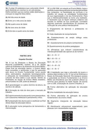 34. O artigo 30 estabelece que a educação infantil
será oferecida em creches ou em pré-escolas.
Define também que as creches estão destinadas a
crianças na seguinte faixa etária:
A) Até três anos de idade
B) Entre um e três anos de idade
C) Até quatro anos de idade
D) Até dois anos de idade

17. A LDB/1996, em relação ao Ensino Médio, traça o
perfil de uma escola que deve ter na interdisciplinaridade
dos conteúdos, na flexibilidade do curriículo e no
trabalho em equipe as estratégias fundamentais
de sua organiozação e de seu funionamento. Para
que a interdisciplinaridade se torne uma realidade,
é necessário que se façam esforços coletivos nas
escolas no sentido da sua construção. Considere
algumas possíveis características do processo de
contrução de uma prática interdisciplinar:

E) Entre dois e quatro anos de idade

I- Engajamento de técnicos e professores no
processo

			

II- Visão idealizada de comportamento
GABARITO
31 - E
33 - B
32 - C
34 - A

III- Estabelecimento
professores

de

amplo

diálogo

entre

IV – Questionamento do próprio conhecimento
V- Questionamento da prática pedagógica
As afirmativas que indicam características da
interdisciplinaridade são apenas as de número:

FAETEC 2010

A) I – II – IV - V

Inspetor Escolar

B) I – III – IV – V

14. A Lei de Diretrizes e Bases da Educação
Nacional (Lei9394/96), nosArts. 35 e 36, dispõe
sobre as finalidades e as diretrizes do Ensino Médio.
Etapa final da educação básica, o Ensino Médio
deve consolidar e aprofundar o que foi aprendido
pelo aluno no Ensino Fundamental, numa escola
ativa, estimuladora, atualizada tecnologicamente,
e adequada às necessidades biossocioafetivas e
culturais da faixa etária a que atende. Dentre as
finalidades da escola de Ensino Médio brasileiro,
preconizadas na LDB, pode-se destacar:

C) II – III – IV – V

A) A aprendizagem e o pleno domínio da leitura, da
escrita e do cálculo.
B) A formação de mão de obra para o mercado de
trabalho.

D) I – II – III – IV
E) I – II – III - V
20. A legislação que rege a educação de jovens e
adultos está contida no Art. 37 da Lei de Diretrizes e
Bases da Educação Nacional. Ela assegura acesso
e gratuidade ao Ensino Fundamental e ao Ensino
Médio aos Brasileiros que não puderam efetuar ou
terminar seus estudos na idade regular. De acordo
com a LDB, a Educação de Jovens e Adultos, é:
A) Forma alternativa de aplicação da educação
básica.
B) Uma modalidade da educação básica.

C) O aprimoramento do educando como pessoa ética,
com autonomia intelectual e pensamento crítico.

C) Forma alternativa de aplicação do ensino
fundamental e do ensino médio.

D) A preparação dos alunos para o vestibular ao final
dessa etapa da educação básica.

D) Segmento intergrante da educação básica
regular.

E) A educação numa perspectiva de treinamento e
memorização.

E) Atendimento educacional especializado para
pessoas com necessidades especiais.
GABARITO
14 - C
17 - B
20 - B

Página 4 - LDB 20 - Resolução de questões de concursos anteriores - Distribuição gratuita

 