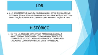 LDB
 A LEI DE DIRETRIZES E BASES DA EDUCAÇÃO ( LDB) DEFINE E REGULARIZA O
SISTEMA DE EDUCAÇÃO BRASILEIRO COM BASE NOS PRINCÍPIOS PRESENTES NA
CONSTITUIÇÃO.FOI CITADA PELA PRIMEIRA VEZ NA CONSTITUIÇÃO DE 1934.
HISTÓRICO
 EM 1932 UM GRUPO DE INTELECTUAIS PREOCULPADOS LANÇA O
MANIFESTO DOS “PIONEIROS DA EDUCAÇÃO NOVA” REGIDO POR
FERNANDO DE AZEVEDO E ASSINADO POR OUTROS CONCEITUADOS
EDUCADORES COMO ANÍSIO TEIXEIRA E MAIS 189 PESSSOAS.
 