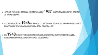  APENAS TRÊS ANOS DEPOIS A CONSTITUIÇÃO DE 1937 SUSTENTAVA PRINCÍPIOS OPOSTOS
AS IDÉIAS LIBERAIS.
 A CONSTITUIÇÃO DE 1946RETORNOU O CAPÍTULO DE EDUCAÇÃO, INICIANDO-SE ASSIM O
PROCESSO DE DISCUSSÃO DO QUE VIRIA SER A PRIMEIRA LDB.
 EM 1948O MINISTRO CLEMENTE MARIANO APRESENTOU O ANTEPROJETO DA LDB,
BASEADO EM UM TRABALHO CONFIADO A EDUCADORES.
 