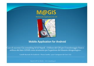 Mobile Application for Android
1M@GIS APP for Mobile - GIA Consulting srl
Multimedia Application for GIS
______________________________________________________________________________
Caso di successo Gia consulting Srl di Napoli. «Utilizzo del GIS per il monitoraggio frane e
utilizzo del dato LIDAR come strumento per la gestione del dissesto idrogeologico»
Castello Baronale De Gualtieriis - Piazza Castello, 73020 Castrignano dei Greci (LE)
____________________________________________________________________________________________________________
 