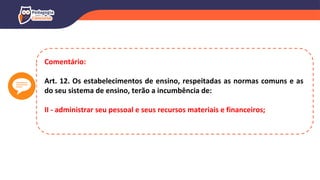 Comentário:
Art. 12. Os estabelecimentos de ensino, respeitadas as normas comuns e as
do seu sistema de ensino, terão a incumbência de:
II - administrar seu pessoal e seus recursos materiais e financeiros;
 