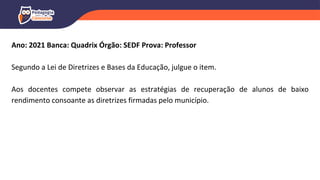 Ano: 2021 Banca: Quadrix Órgão: SEDF Prova: Professor
Segundo a Lei de Diretrizes e Bases da Educação, julgue o item.
Aos docentes compete observar as estratégias de recuperação de alunos de baixo
rendimento consoante as diretrizes firmadas pelo município.
 
