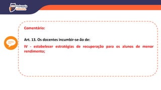 Comentário:
Art. 13. Os docentes incumbir-se-ão de:
IV - estabelecer estratégias de recuperação para os alunos de menor
rendimento;
 
