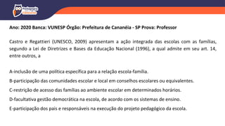 Ano: 2020 Banca: VUNESP Órgão: Prefeitura de Cananéia - SP Prova: Professor
Castro e Regattieri (UNESCO, 2009) apresentam a ação integrada das escolas com as famílias,
segundo a Lei de Diretrizes e Bases da Educação Nacional (1996), a qual admite em seu art. 14,
entre outros, a
A-inclusão de uma política específica para a relação escola-família.
B-participação das comunidades escolar e local em conselhos escolares ou equivalentes.
C-restrição de acesso das famílias ao ambiente escolar em determinados horários.
D-facultativa gestão democrática na escola, de acordo com os sistemas de ensino.
E-participação dos pais e responsáveis na execução do projeto pedagógico da escola.
 
