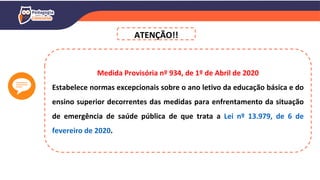 Medida Provisória nº 934, de 1º de Abril de 2020
Estabelece normas excepcionais sobre o ano letivo da educação básica e do
ensino superior decorrentes das medidas para enfrentamento da situação
de emergência de saúde pública de que trata a Lei nº 13.979, de 6 de
fevereiro de 2020.
ATENÇÃO!!
 