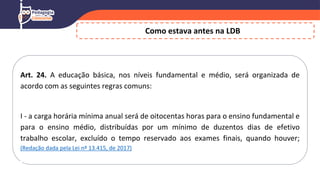 Como estava antes na LDB
Art. 24. A educação básica, nos níveis fundamental e médio, será organizada de
acordo com as seguintes regras comuns:
I - a carga horária mínima anual será de oitocentas horas para o ensino fundamental e
para o ensino médio, distribuídas por um mínimo de duzentos dias de efetivo
trabalho escolar, excluído o tempo reservado aos exames finais, quando houver;
(Redação dada pela Lei nº 13.415, de 2017)
 