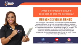Antes de começar o assunto,
peço licença para me apresentar:
Sou pedagoga, formada pela UnB, com vasta experiência na área
educacional, tanto na parte de coordenação, quanto na docência.
Aprovada em concursos da secretaria de educação do DF, Pedagoga
da Prefeitura de Águas Lindas. Atualmente, trabalho na SEEDF e sou
professora de cursos presenciais e virtuais. Tenho dois livros
publicados dentro dessa área e é uma grande alegria poder
compartilhar um momento tão importante na vida de vocês! Vamos
juntos rumo ao serviço público! :)
/ProfessoraFabianaFirmino /Fabiana_Firmino_
/FabianaFirmino
 
