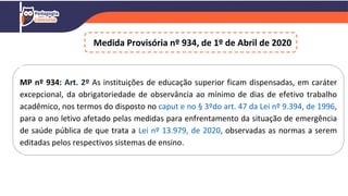 Medida Provisória nº 934, de 1º de Abril de 2020
MP nº 934: Art. 2º As instituições de educação superior ficam dispensadas, em caráter
excepcional, da obrigatoriedade de observância ao mínimo de dias de efetivo trabalho
acadêmico, nos termos do disposto no caput e no § 3ºdo art. 47 da Lei nº 9.394, de 1996,
para o ano letivo afetado pelas medidas para enfrentamento da situação de emergência
de saúde pública de que trata a Lei nº 13.979, de 2020, observadas as normas a serem
editadas pelos respectivos sistemas de ensino.
 