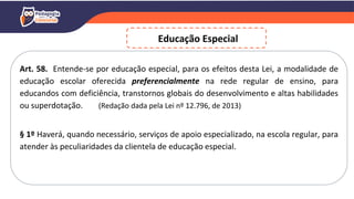Art. 58. Entende-se por educação especial, para os efeitos desta Lei, a modalidade de
educação escolar oferecida preferencialmente na rede regular de ensino, para
educandos com deficiência, transtornos globais do desenvolvimento e altas habilidades
ou superdotação. (Redação dada pela Lei nº 12.796, de 2013)
§ 1º Haverá, quando necessário, serviços de apoio especializado, na escola regular, para
atender às peculiaridades da clientela de educação especial.
Educação Especial
 