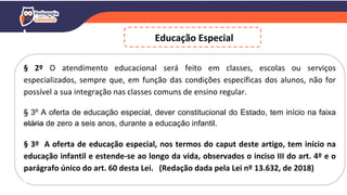 Educação Especial
§ 2º O atendimento educacional será feito em classes, escolas ou serviços
especializados, sempre que, em função das condições específicas dos alunos, não for
possível a sua integração nas classes comuns de ensino regular.
§ 3º A oferta de educação especial, dever constitucional do Estado, tem início na faixa
etária de zero a seis anos, durante a educação infantil.
§ 3º A oferta de educação especial, nos termos do caput deste artigo, tem início na
educação infantil e estende-se ao longo da vida, observados o inciso III do art. 4º e o
parágrafo único do art. 60 desta Lei. (Redação dada pela Lei nº 13.632, de 2018)
 