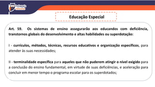 Art. 59. Os sistemas de ensino assegurarão aos educandos com deficiência,
transtornos globais do desenvolvimento e altas habilidades ou superdotação:
I - currículos, métodos, técnicas, recursos educativos e organização específicos, para
atender às suas necessidades;
II - terminalidade específica para aqueles que não puderem atingir o nível exigido para
a conclusão do ensino fundamental, em virtude de suas deficiências, e aceleração para
concluir em menor tempo o programa escolar para os superdotados;
Educação Especial
 