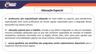 III - professores com especialização adequada em nível médio ou superior, para atendimento
especializado, bem como professores do ensino regular capacitados para a integração desses
educandos nas classes comuns;
IV - educação especial para o trabalho, visando a sua efetiva integração na vida em sociedade,
inclusive condições adequadas para os que não revelarem capacidade de inserção no trabalho
competitivo, mediante articulação com os órgãos oficiais afins, bem como para aqueles que
apresentam uma habilidade superior nas áreas artística, intelectual ou psicomotora;
V - acesso igualitário aos benefícios dos programas sociais suplementares disponíveis para o
respectivo nível do ensino regular.
Educação Especial
 