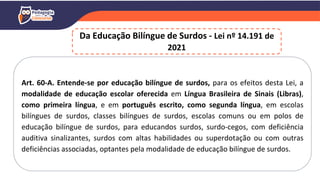 Da Educação Bilíngue de Surdos - Lei nº 14.191 de
2021
Art. 60-A. Entende-se por educação bilíngue de surdos, para os efeitos desta Lei, a
modalidade de educação escolar oferecida em Língua Brasileira de Sinais (Libras),
como primeira língua, e em português escrito, como segunda língua, em escolas
bilíngues de surdos, classes bilíngues de surdos, escolas comuns ou em polos de
educação bilíngue de surdos, para educandos surdos, surdo-cegos, com deficiência
auditiva sinalizantes, surdos com altas habilidades ou superdotação ou com outras
deficiências associadas, optantes pela modalidade de educação bilíngue de surdos.
 