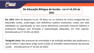Art. 60-B. Além do disposto no art. 59 desta Lei, os sistemas de ensino assegurarão aos
educandos surdos, surdo-cegos, com deficiência auditiva sinalizantes, surdos com altas
habilidades ou superdotação ou com outras deficiências associadas materiais didáticos e
professores bilíngues com formação e especialização adequadas, em nível superior.
(Incluído pela Lei nº 14.191, de 2021)
Parágrafo único. Nos processos de contratação e de avaliação periódica dos professores a
que se refere o caput deste artigo serão ouvidas as entidades representativas das pessoas
surdas. (Incluído pela Lei nº 14.191, de 2021)
Da Educação Bilíngue de Surdos - Lei nº 14.191 de
2021
 