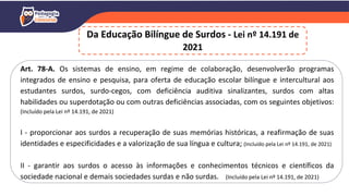Art. 78-A. Os sistemas de ensino, em regime de colaboração, desenvolverão programas
integrados de ensino e pesquisa, para oferta de educação escolar bilíngue e intercultural aos
estudantes surdos, surdo-cegos, com deficiência auditiva sinalizantes, surdos com altas
habilidades ou superdotação ou com outras deficiências associadas, com os seguintes objetivos:
(Incluído pela Lei nº 14.191, de 2021)
I - proporcionar aos surdos a recuperação de suas memórias históricas, a reafirmação de suas
identidades e especificidades e a valorização de sua língua e cultura; (Incluído pela Lei nº 14.191, de 2021)
II - garantir aos surdos o acesso às informações e conhecimentos técnicos e científicos da
sociedade nacional e demais sociedades surdas e não surdas. (Incluído pela Lei nº 14.191, de 2021)
Da Educação Bilíngue de Surdos - Lei nº 14.191 de
2021
 