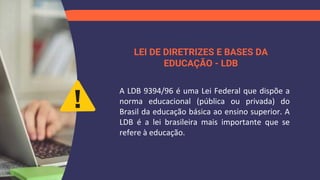 LEI DE DIRETRIZES E BASES DA
EDUCAÇÃO - LDB
A LDB 9394/96 é uma Lei Federal que dispõe a
norma educacional (pública ou privada) do
Brasil da educação básica ao ensino superior. A
LDB é a lei brasileira mais importante que se
refere à educação.
 