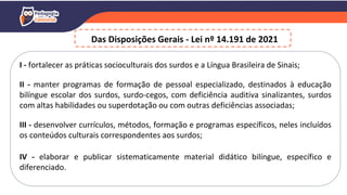 I - fortalecer as práticas socioculturais dos surdos e a Língua Brasileira de Sinais;
II - manter programas de formação de pessoal especializado, destinados à educação
bilíngue escolar dos surdos, surdo-cegos, com deficiência auditiva sinalizantes, surdos
com altas habilidades ou superdotação ou com outras deficiências associadas;
III - desenvolver currículos, métodos, formação e programas específicos, neles incluídos
os conteúdos culturais correspondentes aos surdos;
IV - elaborar e publicar sistematicamente material didático bilíngue, específico e
diferenciado.
Das Disposições Gerais - Lei nº 14.191 de 2021
 