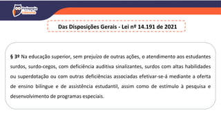 § 3º Na educação superior, sem prejuízo de outras ações, o atendimento aos estudantes
surdos, surdo-cegos, com deficiência auditiva sinalizantes, surdos com altas habilidades
ou superdotação ou com outras deficiências associadas efetivar-se-á mediante a oferta
de ensino bilíngue e de assistência estudantil, assim como de estímulo à pesquisa e
desenvolvimento de programas especiais.
Das Disposições Gerais - Lei nº 14.191 de 2021
 