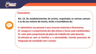 Comentário:
Art. 12. Os estabelecimentos de ensino, respeitadas as normas comuns
e as do seu sistema de ensino, terão a incumbência de:
II- administrar seu pessoal e seus recursos materiais e financeiros;
III- assegurar o cumprimento dos dias letivos e horas-aula estabelecidas;
IV- velar pelo cumprimento do plano de trabalho de cada docente;
VI-articular-se com as famílias e a comunidade, criando processos de
integração da sociedade com a escola;
 