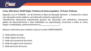 2-Ano: 2021 Banca: IDCAP Órgão: Prefeitura de Santa Leopoldina - ES Prova: Professor
Segundo a Lei nº 9.394/96 - Lei de Diretrizes e Base da Educação Nacional - o Estado tem o dever
com educação escolar pública e será efetivado mediante a garantia de:
"Atendimento educacional especializado gratuito aos educandos com deficiência, transtornos
globais do desenvolvimento e altas habilidades ou superdotação, transversal a todos os níveis,
etapas e modalidades, preferencialmente na__________________."
Marque a alternativa que completa a lacuna no texto CORRETAMENTE.
A - Rede público-privada.
B - Rede regular de ensino.
C - Rede semi-presencial de ensino.
D - Rede de regime semi-intensivo.
E - Rede particular de ensino.
 
