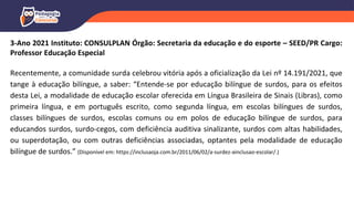 3-Ano 2021 Instituto: CONSULPLAN Órgão: Secretaria da educação e do esporte – SEED/PR Cargo:
Professor Educação Especial
Recentemente, a comunidade surda celebrou vitória após a oficialização da Lei nº 14.191/2021, que
tange à educação bilíngue, a saber: “Entende-se por educação bilíngue de surdos, para os efeitos
desta Lei, a modalidade de educação escolar oferecida em Língua Brasileira de Sinais (Libras), como
primeira língua, e em português escrito, como segunda língua, em escolas bilíngues de surdos,
classes bilíngues de surdos, escolas comuns ou em polos de educação bilíngue de surdos, para
educandos surdos, surdo-cegos, com deficiência auditiva sinalizante, surdos com altas habilidades,
ou superdotação, ou com outras deficiências associadas, optantes pela modalidade de educação
bilíngue de surdos.” (Disponível em: https://inclusaoja.com.br/2011/06/02/a-surdez-ainclusao-escolar/.)
 