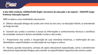 3-Ano 2021 Instituto: CONSULPLAN Órgão: Secretaria da educação e do esporte – SEED/PR Cargo:
Professor Educação Especial
NÃO se aplica a essa modalidade educacional:
A - Ofertar educação bilíngue de surdos com início ao zero ano, na educação infantil, se estendendo
ao longo da vida.
B - Garantir aos surdos e ouvintes o acesso às informações e conhecimentos técnicos e científicos
da sociedade nacional e demais sociedades surdas e não surdas.
C - Proporcionar aos surdos a recuperação de suas memórias históricas, a reafirmação de suas
identidades e especificidades e a valorização de sua língua e cultura.
D - Haverá, quando necessário, serviços de apoio educacional especializado, como o atendimento
educacional especializado bilíngue, para atender às especificidades linguísticas dos alunos surdos.
 