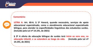 Comentário:
LETRA A: Art. 60-A. § 1º Haverá, quando necessário, serviços de apoio
educacional especializado, como o atendimento educacional especializado
bilíngue, para atender às especificidades linguísticas dos estudantes surdos.
(Incluído pela Lei nº 14.191, de 2021)
§ 2º A oferta de educação bilíngue de surdos terá início ao zero ano, na
educação infantil, e se estenderá ao longo da vida. (Incluído pela Lei nº
14.191, de 2021)
 