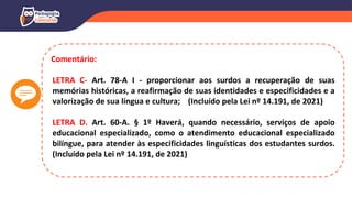 Comentário:
LETRA C- Art. 78-A I - proporcionar aos surdos a recuperação de suas
memórias históricas, a reafirmação de suas identidades e especificidades e a
valorização de sua língua e cultura; (Incluído pela Lei nº 14.191, de 2021)
LETRA D. Art. 60-A. § 1º Haverá, quando necessário, serviços de apoio
educacional especializado, como o atendimento educacional especializado
bilíngue, para atender às especificidades linguísticas dos estudantes surdos.
(Incluído pela Lei nº 14.191, de 2021)
 