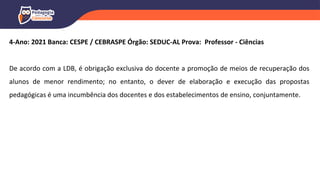 4-Ano: 2021 Banca: CESPE / CEBRASPE Órgão: SEDUC-AL Prova: Professor - Ciências
De acordo com a LDB, é obrigação exclusiva do docente a promoção de meios de recuperação dos
alunos de menor rendimento; no entanto, o dever de elaboração e execução das propostas
pedagógicas é uma incumbência dos docentes e dos estabelecimentos de ensino, conjuntamente.
 