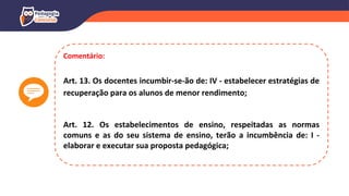 Comentário:
Art. 13. Os docentes incumbir-se-ão de: IV - estabelecer estratégias de
recuperação para os alunos de menor rendimento;
Art. 12. Os estabelecimentos de ensino, respeitadas as normas
comuns e as do seu sistema de ensino, terão a incumbência de: I -
elaborar e executar sua proposta pedagógica;
 