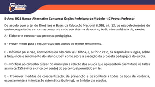 5-Ano: 2021 Banca: Alternative Concursos Órgão: Prefeitura de Modelo - SC Prova: Professor
De acordo com a Lei de Diretrizes e Bases da Educação Nacional (LDB), art. 12, os estabelecimentos de
ensino, respeitadas as normas comuns e as do seu sistema de ensino, terão a incumbência de, exceto:
A - Elaborar e executar sua proposta pedagógica.
B - Prover meios para a recuperação dos alunos de menor rendimento.
C - Informar pai e mãe, conviventes ou não com seus filhos, e, se for o caso, os responsáveis legais, sobre
a frequência e rendimento dos alunos, bem como sobre a execução da proposta pedagógica da escola.
D - Notificar ao conselho tutelar do município a relação dos alunos que apresentem quantidade de faltas
acima de 25% (vinte e cinco por cento) do percentual permitido em lei.
E - Promover medidas de conscientização, de prevenção e de combate a todos os tipos de violência,
especialmente a intimidação sistemática (bullying), no âmbito das escolas.
 