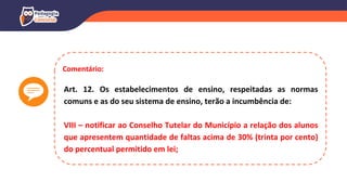 Comentário:
Art. 12. Os estabelecimentos de ensino, respeitadas as normas
comuns e as do seu sistema de ensino, terão a incumbência de:
VIII – notificar ao Conselho Tutelar do Município a relação dos alunos
que apresentem quantidade de faltas acima de 30% (trinta por cento)
do percentual permitido em lei;
 