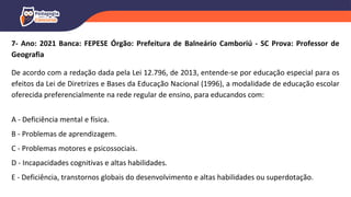 7- Ano: 2021 Banca: FEPESE Órgão: Prefeitura de Balneário Camboriú - SC Prova: Professor de
Geografia
De acordo com a redação dada pela Lei 12.796, de 2013, entende-se por educação especial para os
efeitos da Lei de Diretrizes e Bases da Educação Nacional (1996), a modalidade de educação escolar
oferecida preferencialmente na rede regular de ensino, para educandos com:
A - Deficiência mental e física.
B - Problemas de aprendizagem.
C - Problemas motores e psicossociais.
D - Incapacidades cognitivas e altas habilidades.
E - Deficiência, transtornos globais do desenvolvimento e altas habilidades ou superdotação.
 