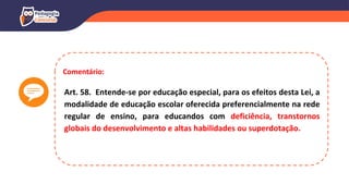 Comentário:
Art. 58. Entende-se por educação especial, para os efeitos desta Lei, a
modalidade de educação escolar oferecida preferencialmente na rede
regular de ensino, para educandos com deficiência, transtornos
globais do desenvolvimento e altas habilidades ou superdotação.
 