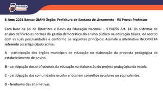 8-Ano: 2021 Banca: OMNI Órgão: Prefeitura de Santana do Livramento - RS Prova: Professor
Com base na Lei de Diretrizes e Bases da Educação Nacional – 9394/96 Art. 14. Os sistemas de
ensino definirão as normas da gestão democrática do ensino público na educação básica, de acordo
com as suas peculiaridades e conforme os seguintes princípios: Assinale a alternativa INCORRETA
referente ao artigo citado acima:
A - participação dos órgãos municipais de educação na elaboração da proposta pedagógica do
estabelecimento de ensino.
B - participação dos profissionais da educação na elaboração do projeto pedagógico da escola.
C - participação das comunidades escolar e local em conselhos escolares ou equivalentes.
D - Nenhuma das alternativas.
 